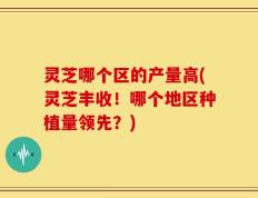 灵芝哪个区的产量高(灵芝丰收！哪个地区种植量领先？)