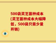 500袋灵芝菌种成本(灵芝菌种成本大幅降低，500袋只需少量开销)