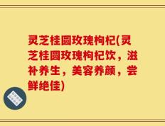 灵芝桂圆玫瑰枸杞(灵芝桂圆玫瑰枸杞饮，滋补养生，美容养颜，尝鲜绝佳)