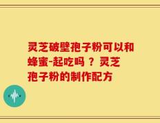 灵芝破壁孢子粉可以和蜂蜜-起吃吗 ？灵芝孢子粉的制作配方