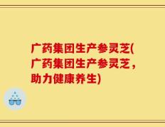 广药集团生产参灵芝(广药集团生产参灵芝，助力健康养生)