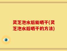 灵芝泡水后能晒干(灵芝泡水后晒干的方法)