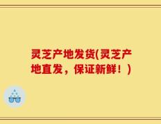 灵芝产地发货(灵芝产地直发，保证新鲜！)