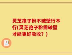 灵芝孢子粉不破壁行不行(灵芝孢子粉需破壁才能更好吸收？)