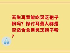 天生耳背能吃灵芝孢子粉吗？探讨耳聋人群是否适合食用灵芝孢子粉？