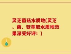 灵芝菌菇水质地(灵芝、菌、菇萃取水质地效果深受好评！)