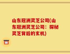 山东冠洲灵芝公司(山东冠洲灵芝公司：探秘灵芝背后的玄机)