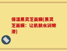 保湿黑灵芝面膜(黑灵芝面膜：让肌肤水润嫩滑)