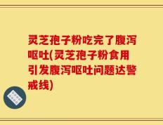 灵芝孢子粉吃完了腹泻呕吐(灵芝孢子粉食用引发腹泻呕吐问题达警戒线)