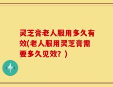 灵芝膏老人服用多久有效(老人服用灵芝膏需要多久见效？)