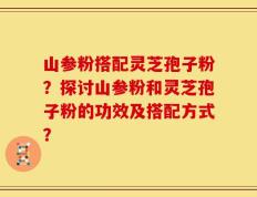山参粉搭配灵芝孢子粉？探讨山参粉和灵芝孢子粉的功效及搭配方式？