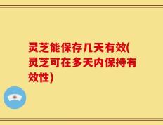 灵芝能保存几天有效(灵芝可在多天内保持有效性)