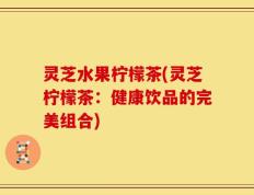 灵芝水果柠檬茶(灵芝柠檬茶：健康饮品的完美组合)