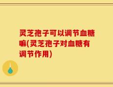 灵芝孢子可以调节血糖嘛(灵芝孢子对血糖有调节作用)