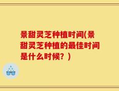 景甜灵芝种植时间(景甜灵芝种植的最佳时间是什么时候？)