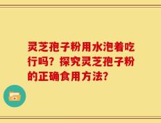 灵芝孢子粉用水泡着吃行吗？探究灵芝孢子粉的正确食用方法？