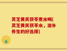 灵芝黄芪茯苓煮水喝(灵芝黄芪茯苓水，滋补养生的好选择)