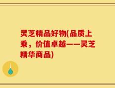 灵芝精品好物(品质上乘，价值卓越——灵芝精华商品)