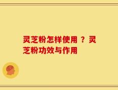 灵芝粉怎样使用 ？灵芝粉功效与作用