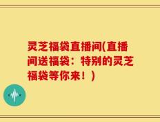 灵芝福袋直播间(直播间送福袋：特别的灵芝福袋等你来！)