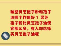 破壁灵芝孢子粉和孢子油哪个作用好 ？灵芝孢子粉比灵芝孢子油便宜那么多，有人却选择买灵芝孢子油呢