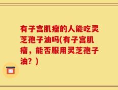 有子宫肌瘤的人能吃灵芝孢子油吗(有子宫肌瘤，能否服用灵芝孢子油？)