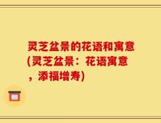 灵芝盆景的花语和寓意(灵芝盆景：花语寓意，添福增寿)
