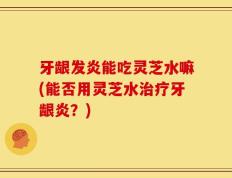 牙龈发炎能吃灵芝水嘛(能否用灵芝水治疗牙龈炎？)