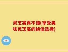 灵芝宴真不错(享受美味灵芝宴的绝佳选择)