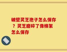 破壁灵芝孢子怎么保存 ？灵芝磨碎了像棉絮怎么保存