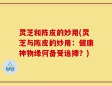 灵芝和陈皮的妙用(灵芝与陈皮的妙用：健康神物缘何备受追捧？)