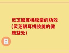 灵芝银耳桃胶羹的功效(灵芝银耳桃胶羹的健康益处)