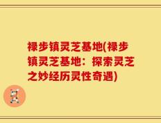 禄步镇灵芝基地(禄步镇灵芝基地：探索灵芝之妙经历灵性奇遇)