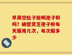早晨空肚子能喝孢子粉吗？破壁灵芝孢子粉每天服用几次，每次服多少