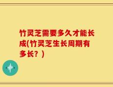 竹灵芝需要多久才能长成(竹灵芝生长周期有多长？)