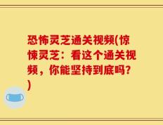恐怖灵芝通关视频(惊悚灵芝：看这个通关视频，你能坚持到底吗？)