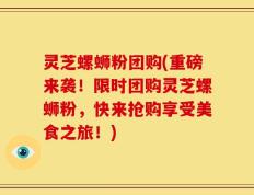 灵芝螺蛳粉团购(重磅来袭！限时团购灵芝螺蛳粉，快来抢购享受美食之旅！)