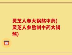 灵芝人参大锅熬中药(灵芝人参熬制中药大锅熬)