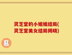 灵芝堂的小姐姐结局(灵芝堂美女结局揭晓)
