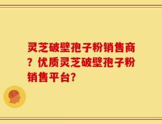 灵芝破壁孢子粉销售商？优质灵芝破壁孢子粉销售平台？