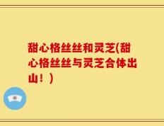 甜心格丝丝和灵芝(甜心格丝丝与灵芝合体出山！)