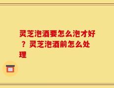 灵芝泡酒要怎么泡才好 ？灵芝泡酒前怎么处理
