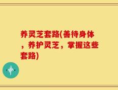 养灵芝套路(善待身体，养护灵芝，掌握这些套路)