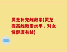 灵芝补充雌激素(灵芝提高雌激素水平，对女性健康有益)