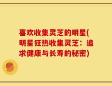 喜欢收集灵芝的明星(明星狂热收集灵芝：追求健康与长寿的秘密)