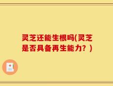 灵芝还能生根吗(灵芝是否具备再生能力？)