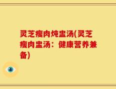 灵芝瘦肉炖盅汤(灵芝瘦肉盅汤：健康营养兼备)