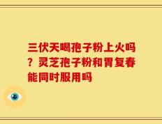 三伏天喝孢子粉上火吗？灵芝孢子粉和胃复春能同时服用吗