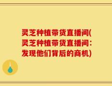 灵芝种植带货直播间(灵芝种植带货直播间：发现他们背后的商机)