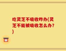 吃灵芝不吸收咋办(灵芝不能被吸收怎么办？)